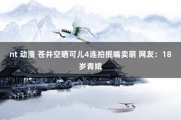 nt 动漫 苍井空晒可儿4连拍抿嘴卖萌 网友:18岁青娥