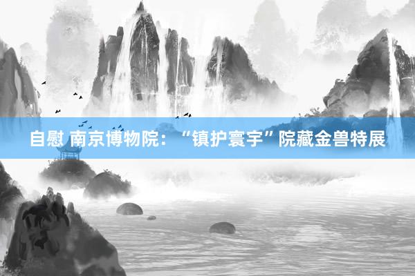 自慰 南京博物院：“镇护寰宇”院藏金兽特展