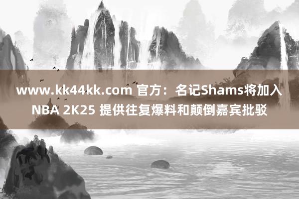 www.kk44kk.com 官方：名记Shams将加入NBA 2K25 提供往复爆料和颠倒嘉宾批驳