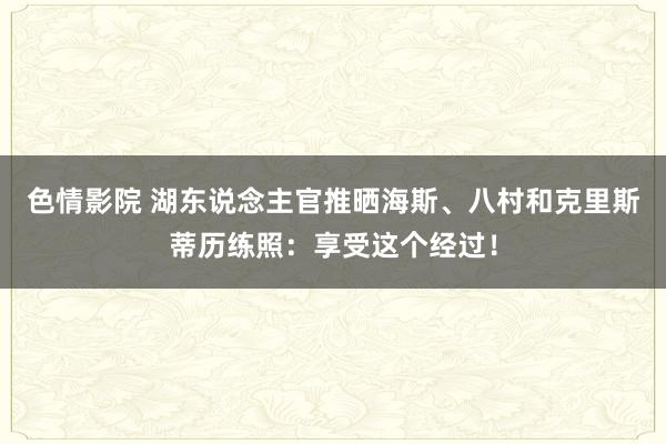 色情影院 湖东说念主官推晒海斯、八村和克里斯蒂历练照：享受这个经过！
