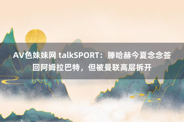 AV色妹妹网 talkSPORT：滕哈赫今夏念念签回阿姆拉巴特，但被曼联高层拆开
