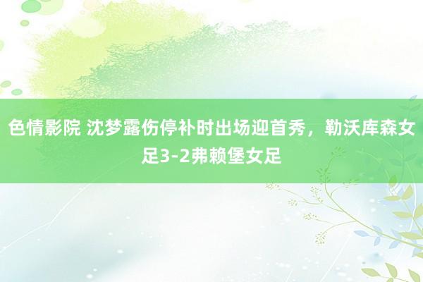 色情影院 沈梦露伤停补时出场迎首秀，勒沃库森女足3-2弗赖堡女足