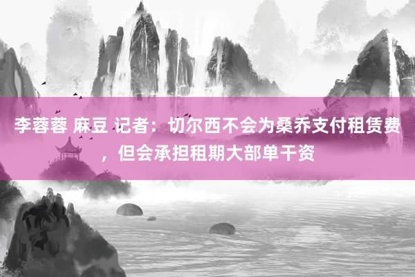 李蓉蓉 麻豆 记者：切尔西不会为桑乔支付租赁费，但会承担租期大部单干资