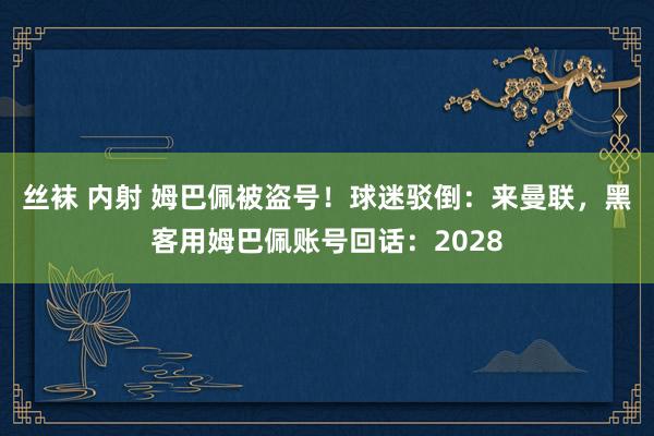 丝袜 内射 姆巴佩被盗号！球迷驳倒：来曼联，黑客用姆巴佩账号回话：2028