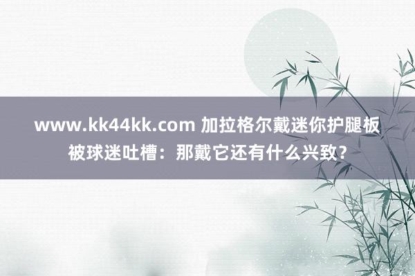 www.kk44kk.com 加拉格尔戴迷你护腿板被球迷吐槽：那戴它还有什么兴致？