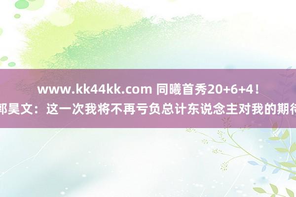 www.kk44kk.com 同曦首秀20+6+4！郭昊文：这一次我将不再亏负总计东说念主对我的期待