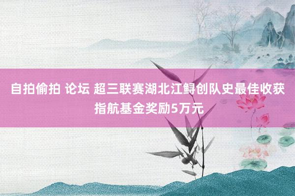 自拍偷拍 论坛 超三联赛湖北江鲟创队史最佳收获 指航基金奖励5万元