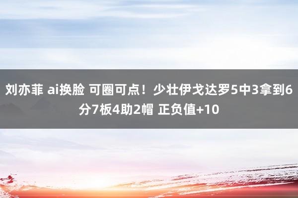 刘亦菲 ai换脸 可圈可点！少壮伊戈达罗5中3拿到6分7板4助2帽 正负值+10