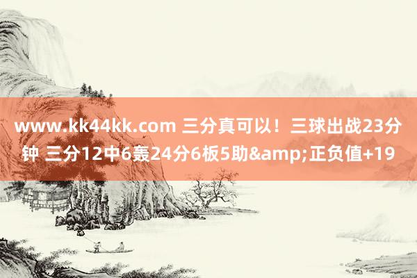 www.kk44kk.com 三分真可以！三球出战23分钟 三分12中6轰24分6板5助&正负值+19