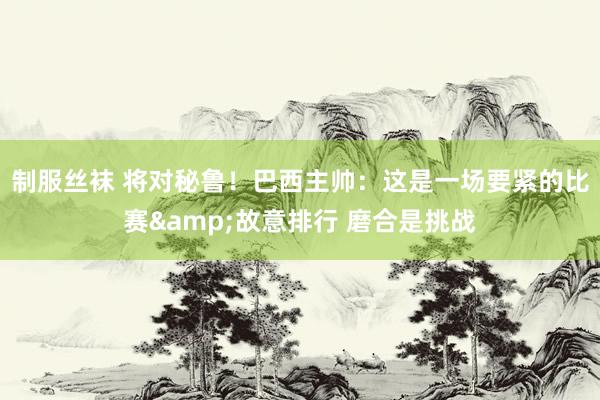 制服丝袜 将对秘鲁！巴西主帅：这是一场要紧的比赛&故意排行 磨合是挑战