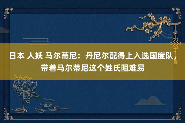 日本 人妖 马尔蒂尼：丹尼尔配得上入选国度队，带着马尔蒂尼这个姓氏阻难易