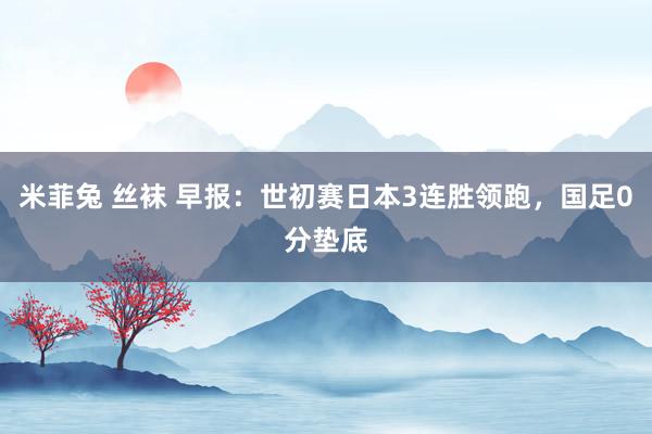 米菲兔 丝袜 早报：世初赛日本3连胜领跑，国足0分垫底