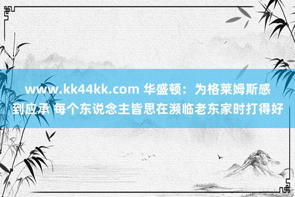 www.kk44kk.com 华盛顿：为格莱姆斯感到应承 每个东说念主皆思在濒临老东家时打得好