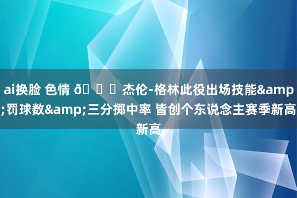ai换脸 色情 🚀杰伦-格林此役出场技能&罚球数&三分掷中率 皆创个东说念主赛季新高