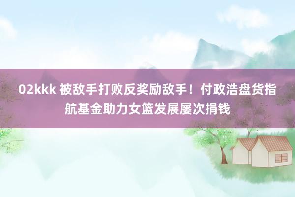 02kkk 被敌手打败反奖励敌手！付政浩盘货指航基金助力女篮发展屡次捐钱
