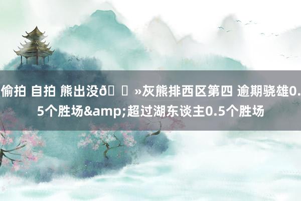 偷拍 自拍 熊出没🐻灰熊排西区第四 逾期骁雄0.5个胜场&超过湖东谈主0.5个胜场