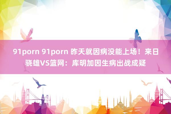 91porn 91porn 昨天就因病没能上场！来日骁雄VS篮网：库明加因生病出战成疑