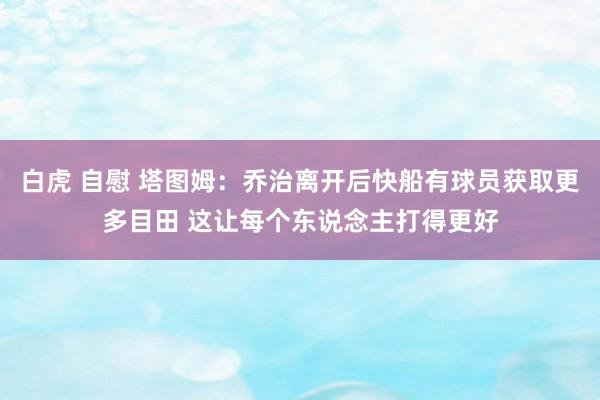 白虎 自慰 塔图姆：乔治离开后快船有球员获取更多目田 这让每个东说念主打得更好