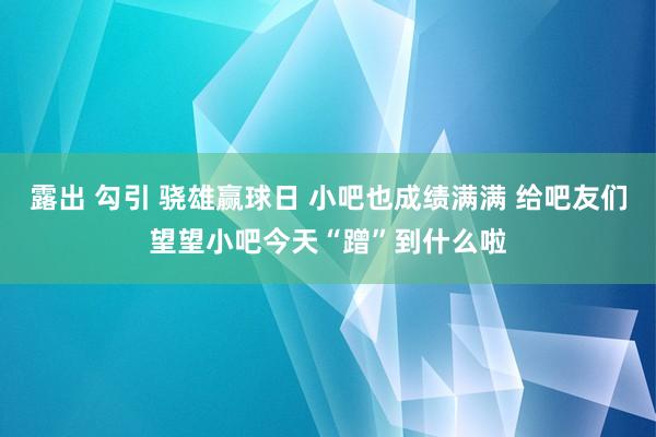 露出 勾引 骁雄赢球日 小吧也成绩满满 给吧友们望望小吧今天“蹭”到什么啦