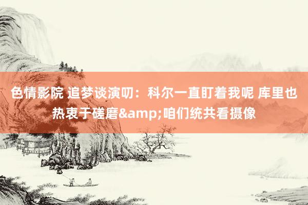色情影院 追梦谈演叨：科尔一直盯着我呢 库里也热衷于磋磨&咱们统共看摄像