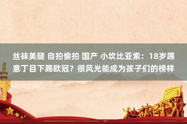 丝袜美腿 自拍偷拍 国产 小坎比亚索：18岁踢意丁目下踢欧冠？很风光能成为孩子们的榜样