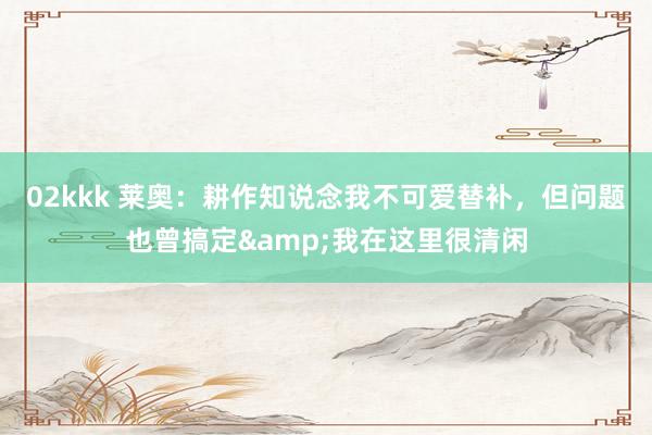 02kkk 莱奥：耕作知说念我不可爱替补，但问题也曾搞定&我在这里很清闲