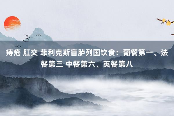 痔疮 肛交 菲利克斯盲胪列国饮食：葡餐第一、法餐第三 中餐第六、英餐第八