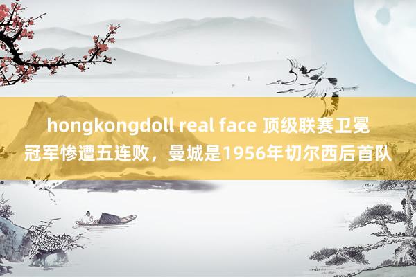 hongkongdoll real face 顶级联赛卫冕冠军惨遭五连败，曼城是1956年切尔西后首队