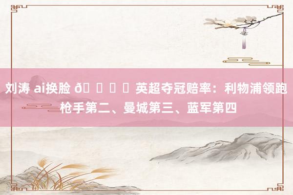 刘涛 ai换脸 🏆️英超夺冠赔率：利物浦领跑 枪手第二、曼城第三、蓝军第四