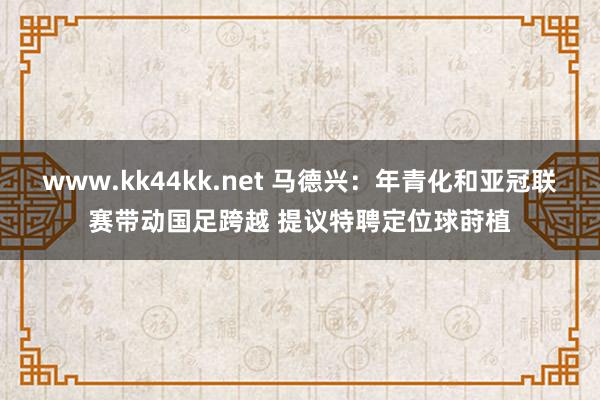 www.kk44kk.net 马德兴：年青化和亚冠联赛带动国足跨越 提议特聘定位球莳植