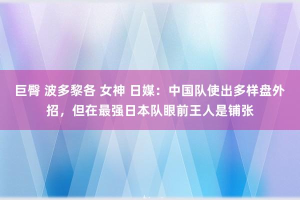 巨臀 波多黎各 女神 日媒：中国队使出多样盘外招，但在最强日本队眼前王人是铺张