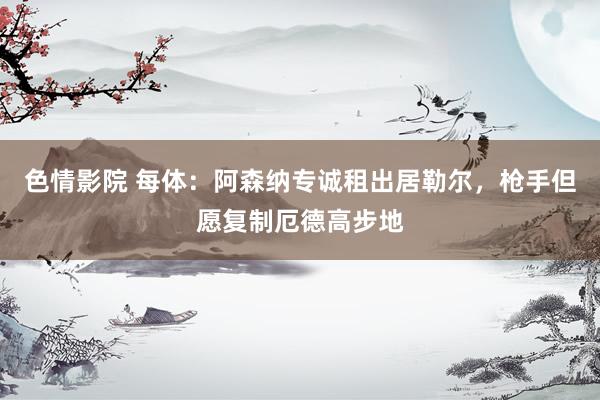 色情影院 每体：阿森纳专诚租出居勒尔，枪手但愿复制厄德高步地