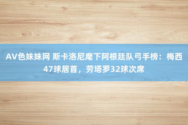 AV色妹妹网 斯卡洛尼麾下阿根廷队弓手榜：梅西47球居首，劳塔罗32球次席