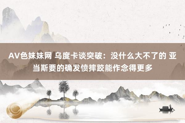 AV色妹妹网 乌度卡谈突破：没什么大不了的 亚当斯要的确发愤摔跤能作念得更多