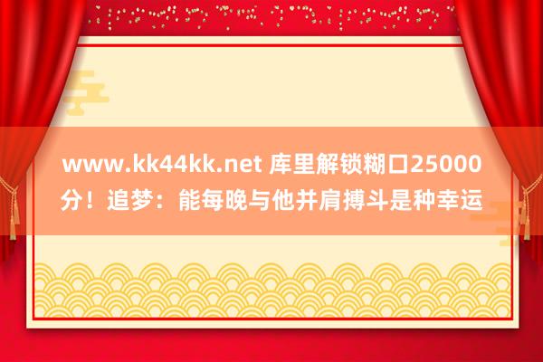 www.kk44kk.net 库里解锁糊口25000分！追梦：能每晚与他并肩搏斗是种幸运