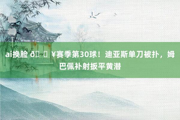 ai换脸 🔥赛季第30球！迪亚斯单刀被扑，姆巴佩补射扳平黄潜