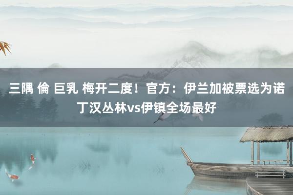三隅 倫 巨乳 梅开二度！官方：伊兰加被票选为诺丁汉丛林vs伊镇全场最好