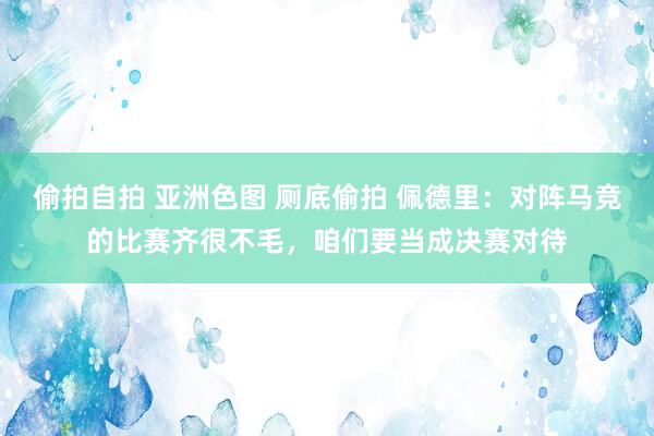 偷拍自拍 亚洲色图 厕底偷拍 佩德里：对阵马竞的比赛齐很不毛，咱们要当成决赛对待