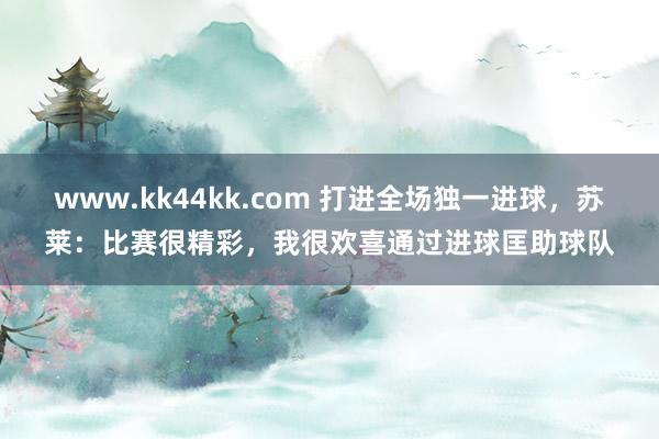 www.kk44kk.com 打进全场独一进球，苏莱：比赛很精彩，我很欢喜通过进球匡助球队