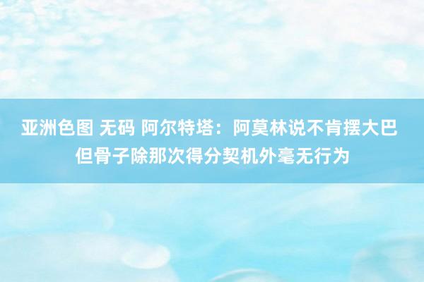 亚洲色图 无码 阿尔特塔：阿莫林说不肯摆大巴 但骨子除那次得分契机外毫无行为