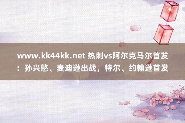 www.kk44kk.net 热刺vs阿尔克马尔首发：孙兴慜、麦迪逊出战，特尔、约翰逊首发