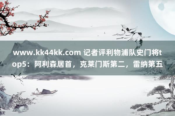 www.kk44kk.com 记者评利物浦队史门将top5：阿利森居首，克莱门斯第二，雷纳第五
