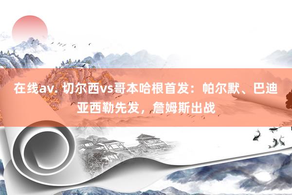 在线av. 切尔西vs哥本哈根首发：帕尔默、巴迪亚西勒先发，詹姆斯出战