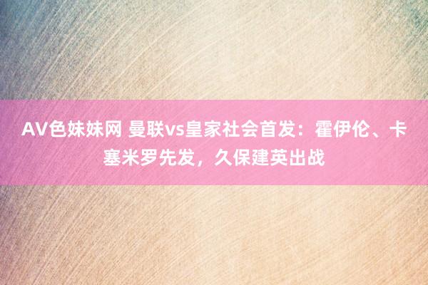 AV色妹妹网 曼联vs皇家社会首发：霍伊伦、卡塞米罗先发，久保建英出战