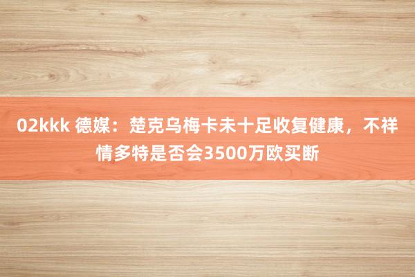 02kkk 德媒：楚克乌梅卡未十足收复健康，不祥情多特是否会3500万欧买断