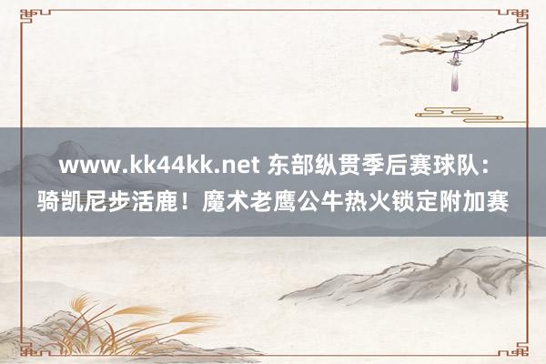 www.kk44kk.net 东部纵贯季后赛球队：骑凯尼步活鹿！魔术老鹰公牛热火锁定附加赛