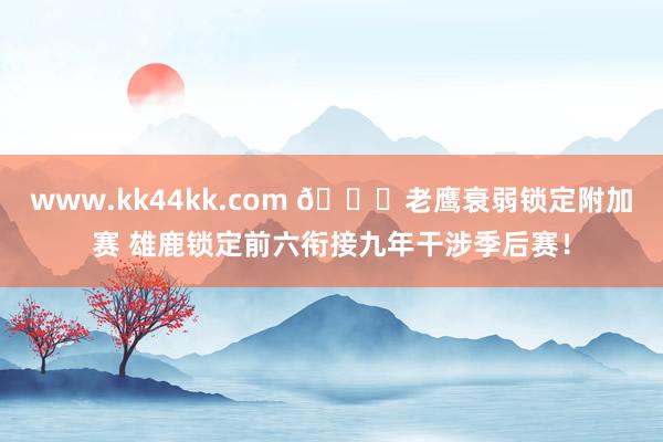www.kk44kk.com 🔒老鹰衰弱锁定附加赛 雄鹿锁定前六衔接九年干涉季后赛！
