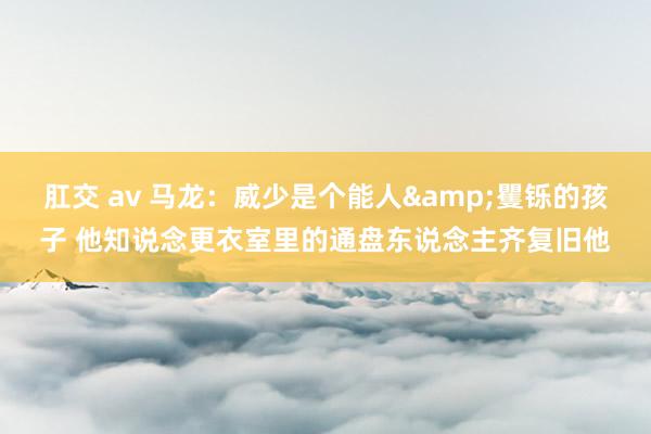 肛交 av 马龙：威少是个能人&矍铄的孩子 他知说念更衣室里的通盘东说念主齐复旧他