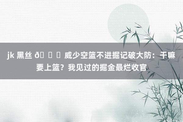 jk 黑丝 🙄威少空篮不进掘记破大防：干嘛要上篮？我见过的掘金最烂收官
