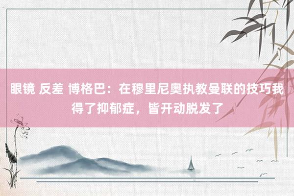 眼镜 反差 博格巴：在穆里尼奥执教曼联的技巧我得了抑郁症，皆开动脱发了